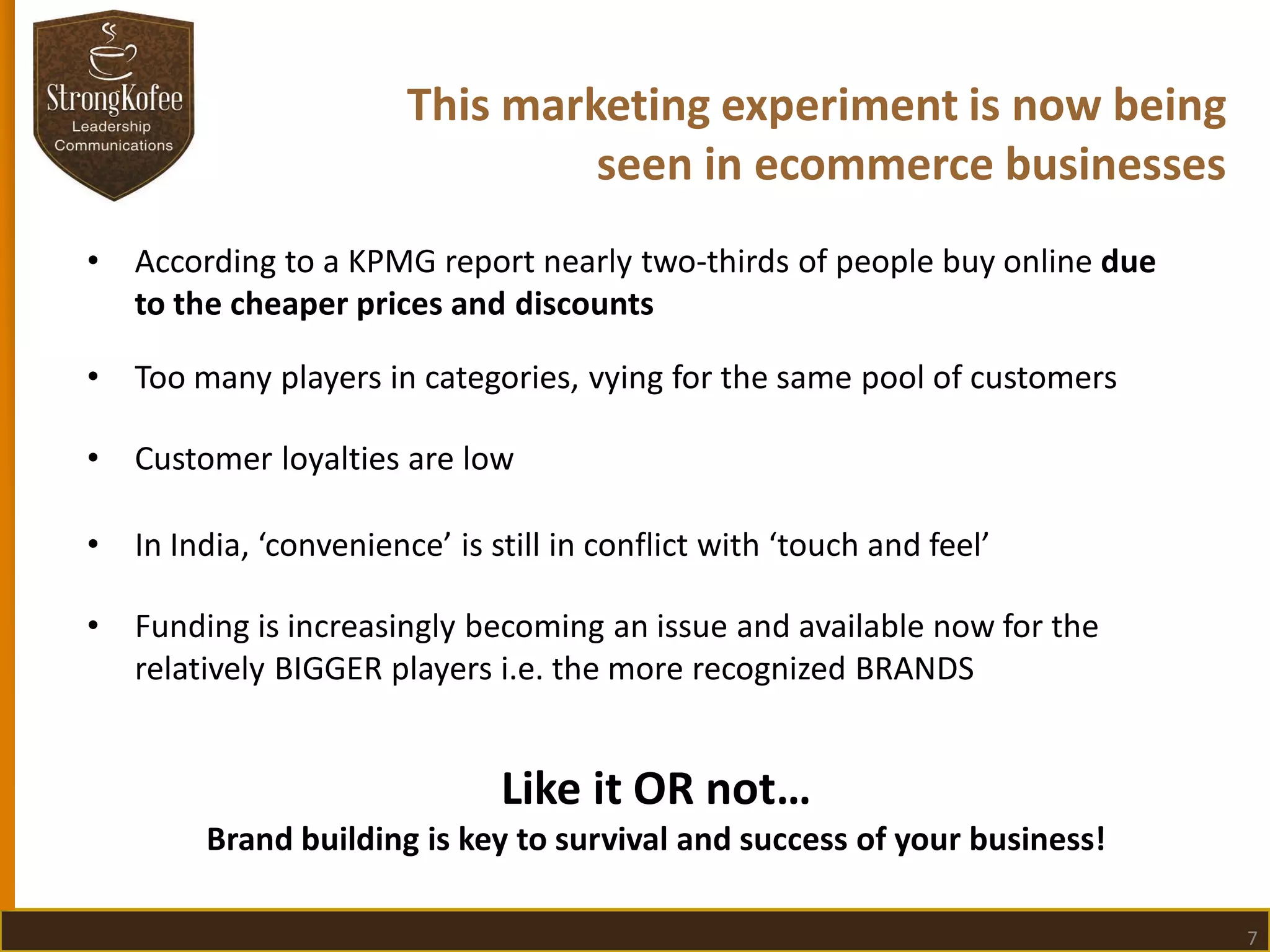 This marketing experiment is now being
seen in ecommerce businesses
•

According to a KPMG report nearly two-thirds of people buy online due
to the cheaper prices and discounts

•

Too many players in categories, vying for the same pool of customers

•

Customer loyalties are low

•

In India, ‘convenience’ is still in conflict with ‘touch and feel’

•

Funding is increasingly becoming an issue and available now for the
relatively BIGGER players i.e. the more recognized BRANDS

Like it OR not…
Brand building is key to survival and success of your business!
7

 