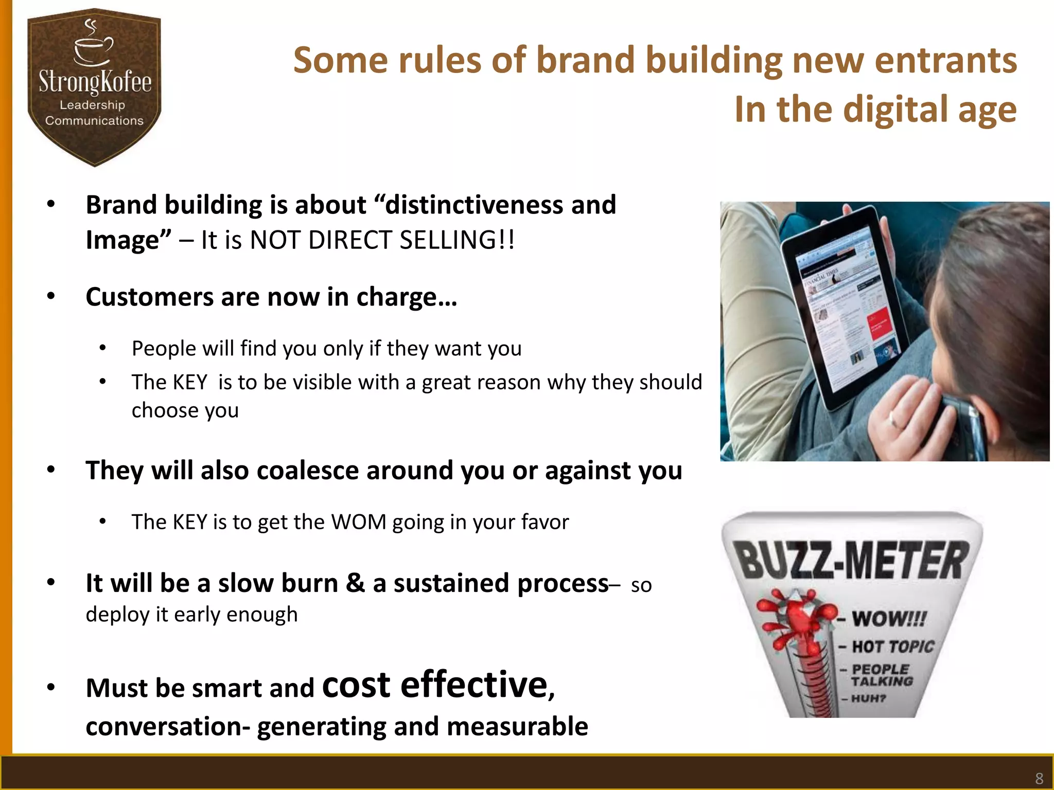 Some rules of brand building new entrants
In the digital age
•

Brand building is about “distinctiveness and
Image” – It is NOT DIRECT SELLING!!

•

Customers are now in charge…
•
•

•

They will also coalesce around you or against you
•

•

People will find you only if they want you
The KEY is to be visible with a great reason why they should
choose you

The KEY is to get the WOM going in your favor

It will be a slow burn & a sustained process– so
deploy it early enough

•

Must be smart and cost effective,
conversation- generating and measurable
8

 