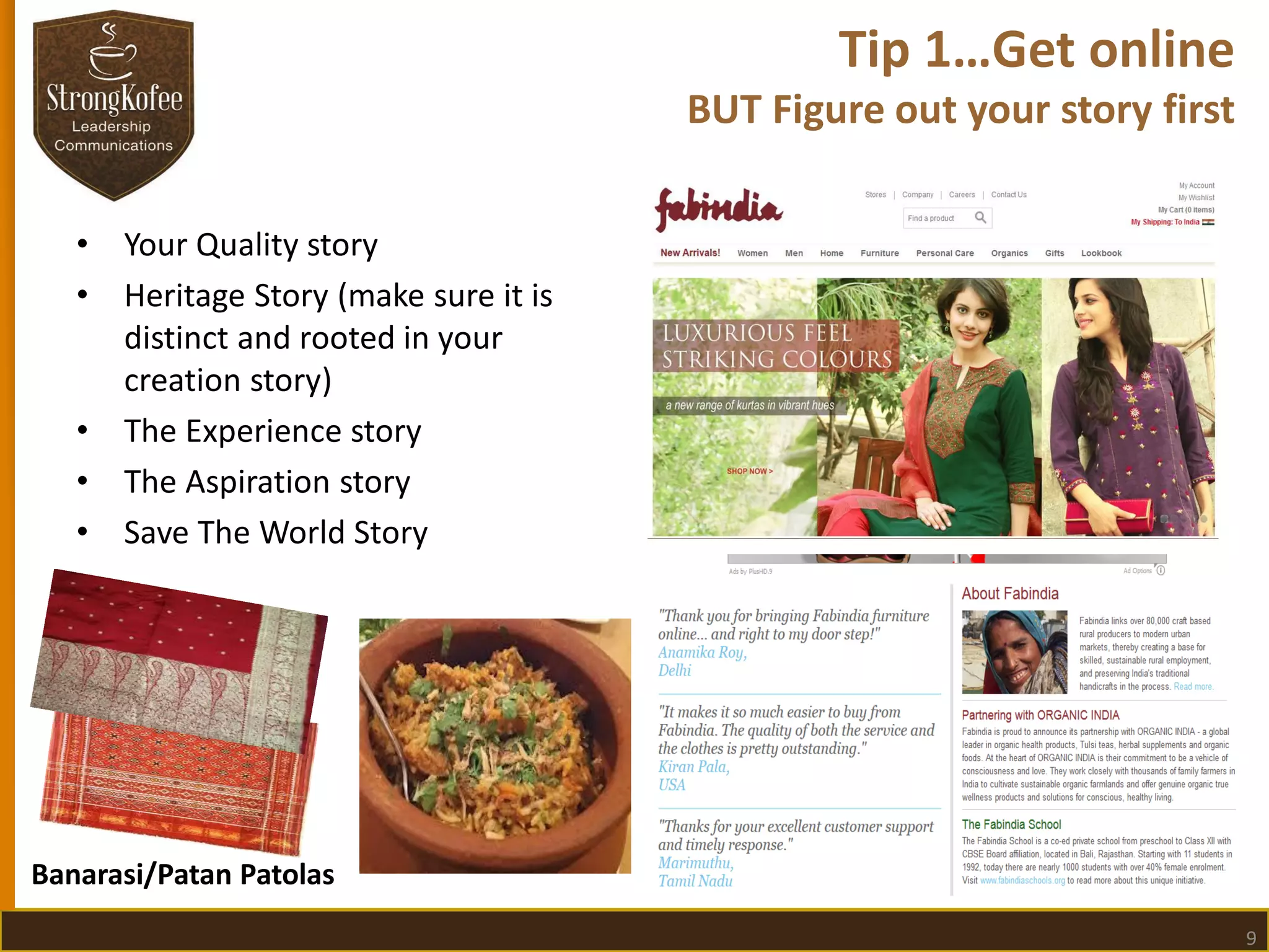 Tip 1…Get online
BUT Figure out your story first
•
•

•
•
•

Your Quality story
Heritage Story (make sure it is
distinct and rooted in your
creation story)
The Experience story
The Aspiration story
Save The World Story

Banarasi/Patan Patolas
9

 