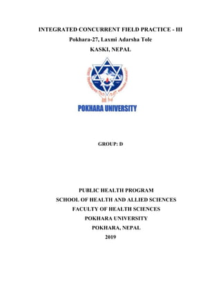 INTEGRATED CONCURRENT FIELD PRACTICE - III
Pokhara-27, Laxmi Adarsha Tole
KASKI, NEPAL
GROUP: D
PUBLIC HEALTH PROGRAM
SCHOOL OF HEALTH AND ALLIED SCIENCES
FACULTY OF HEALTH SCIENCES
POKHARA UNIVERSITY
POKHARA, NEPAL
2019
 