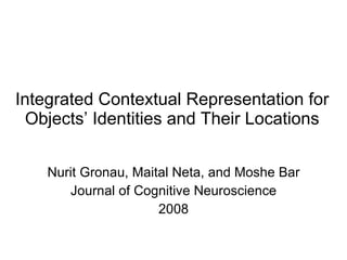 Integrated Contextual Representation for Objects’ Identities and Their Locations Nurit Gronau, Maital Neta, and Moshe Bar Journal of Cognitive Neuroscience 2008 