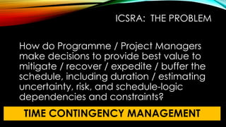 ICSRA: THE PROBLEM
How do Programme / Project Managers
make decisions to provide best value to
mitigate / recover / expedite / buffer the
schedule, including duration / estimating
uncertainty, risk, and schedule-logic
dependencies and constraints?
TIME CONTINGENCY MANAGEMENT
 