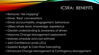 ICSRA: BENEFITS
• Removes “risk mapping”
• Drives ‘Real’ conversations
• Drives accountability, engagement, behaviours
• Utilises whole team, knowledge, experience
• Greater understanding & awareness of drivers
• Improves Change Management assessments
• Matures schedule and cost estimate
• Joint Confidence Levels (JCL)
• Superior Budget & Cash-Flow forecasting
• Enhanced Change Management & Contingency Management
 