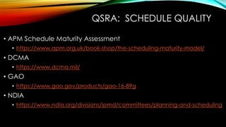 QSRA: SCHEDULE QUALITY
• APM Schedule Maturity Assessment
• https://www.apm.org.uk/book-shop/the-scheduling-maturity-model/
• DCMA
• https://www.dcma.mil/
• GAO
• https://www.gao.gov/products/gao-16-89g
• NDIA
• https://www.ndia.org/divisions/ipmd/committees/planning-and-scheduling
 