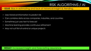 RISK ALGORITHMS / AI
• ISSUE: Bias in estimating and lack of historical insight & trending.
• RESULT: Increased insight and forecasting assurance.
• Uses historical information to predict risk
• Can combine data across companies, industries, and countries
• Sometimes just uses text to forecast
• Machine learning provides continuous refinement
• May not suit first-of-a-kind or unique projects
 
