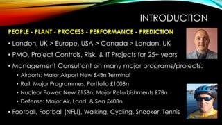 PEOPLE - PLANT - PROCESS - PERFORMANCE - PREDICTION
• London, UK > Europe, USA > Canada > London, UK
• PMO, Project Controls, Risk, & IT Projects for 25+ years
• Management Consultant on many major programs/projects:
• Airports: Major Airport New £4Bn Terminal
• Rail: Major Programmes, Portfolio £100Bn
• Nuclear Power: New £15Bn, Major Refurbishments £7Bn
• Defense: Major Air, Land, & Sea £40Bn
• Football, Football (NFL!), Walking, Cycling, Snooker, Tennis
INTRODUCTION
 