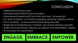 CONCLUSION
• Organisational Culture is key!
• Schedule should ALWAYS drive the project
• Decompose Schedule and Cost at the same rate – Schedule first!
• No ‘bad’ simulation – an iterative, engaging, absorbing, insightful, process
• Try to automate – so many potential errors doing manually
• Really look at integrating your schedule, cost, and risk software using APIs
• ICSRA is far more efficient, effective, & insightful, than siloed QSRAs / QCRAs
• It’s a journey not a destination!
EMBRACE.
ENGAGE. EMPOWER.
 