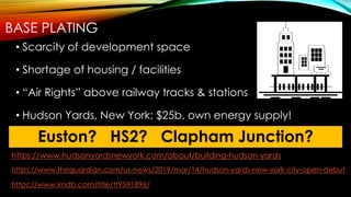 BASE PLATING
• Scarcity of development space
• Shortage of housing / facilities
• “Air Rights” above railway tracks & stations
• Hudson Yards, New York: $25b, own energy supply!
Euston? HS2? Clapham Junction?
https://www.hudsonyardsnewyork.com/about/building-hudson-yards
https://www.theguardian.com/us-news/2019/mar/14/hudson-yards-new-york-city-open-debut
https://www.imdb.com/title/tt9591896/
 