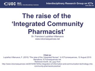 The raise of the  ‘Integrated Community Pharmacist’  Dr. Francisco Lupi áñez-Villanueva www.ictconsequences.net Interdisciplinary   Research Group on ICTs   www.i2tic.net Cited as: Lupiañez-Villanueva, F. (2010) “The raise of the ‘Integrated Nurses”. In ICTconsequences, 12 August 2010. Barcelona: ICTconsequences.net  Retrieved month, dd, yyyy from http://www.ictconsequences.net/2010/08/16/ the-integration-of-information-and-communication-technology-into-community-pharmacist-practice/ 