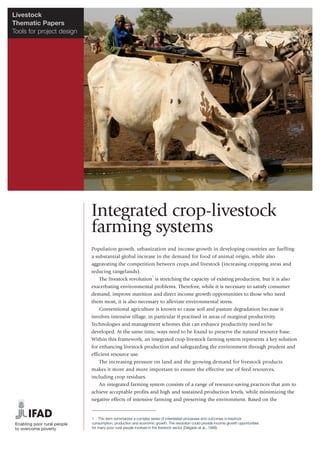 Livestock
Thematic Papers
Tools for project design




                           Integrated crop-livestock
                           farming systems
                           Population growth, urbanization and income growth in developing countries are fuelling
                           a substantial global increase in the demand for food of animal origin, while also
                           aggravating the competition between crops and livestock (increasing cropping areas and
                           reducing rangelands).
                                                         1
                               The livestock revolution is stretching the capacity of existing production, but it is also
                           exacerbating environmental problems. Therefore, while it is necessary to satisfy consumer
                           demand, improve nutrition and direct income growth opportunities to those who need
                           them most, it is also necessary to alleviate environmental stress.
                               Conventional agriculture is known to cause soil and pasture degradation because it
                           involves intensive tillage, in particular if practised in areas of marginal productivity.
                           Technologies and management schemes that can enhance productivity need to be
                           developed. At the same time, ways need to be found to preserve the natural resource base.
                           Within this framework, an integrated crop-livestock farming system represents a key solution
                           for enhancing livestock production and safeguarding the environment through prudent and
                           efficient resource use.
                               The increasing pressure on land and the growing demand for livestock products
                           makes it more and more important to ensure the effective use of feed resources,
                           including crop residues.
                               An integrated farming system consists of a range of resource-saving practices that aim to
                           achieve acceptable profits and high and sustained production levels, while minimizing the
                           negative effects of intensive farming and preserving the environment. Based on the


                           1 This term summarizes a complex series of interrelated processes and outcomes in livestock
                           consumption, production and economic growth. The revolution could provide income growth opportunities
                           for many poor rural people involved in the livestock sector (Delgado et al., 1999).
 