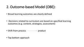 2. Outcome-based Model (OBE):
• Broad learning outcomes are clearly defined
• Decisions related to curriculum are based on specified learning
outcomes (e.g. content, strategies, assessment)
• Shift from process product
• Top bottom approach
 