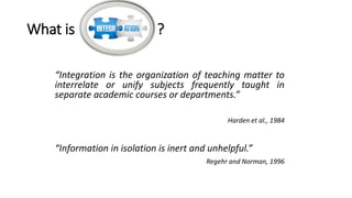 What is ?
“Integration is the organization of teaching matter to
interrelate or unify subjects frequently taught in
separate academic courses or departments.”
Harden et al., 1984
“Information in isolation is inert and unhelpful.”
Regehr and Norman, 1996
 