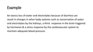Example
An excess loss of water and electrolytes because of diarrhea can
result in changes in other body systems such as conservation of water
and electrolytes by the kidneys, a thirst response in the brain triggered
by hormones & a stress response by the cardiovascular system to
maintain adequate blood pressure.
 