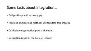 Some facts about integration…
• Bridges the practice-theory gap.
• Teaching and learning methods will facilitate this process.
• Curriculum organization plays a vital role.
• Integration is within the brain of learner.
 
