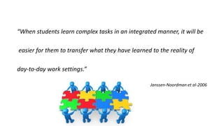 “When students learn complex tasks in an integrated manner, it will be
easier for them to transfer what they have learned to the reality of
day-to-day work settings.”
Janssen-Noordman et al-2006
 