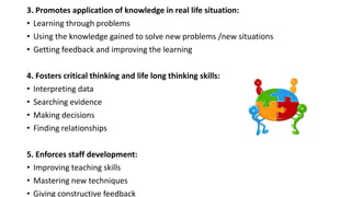 3. Promotes application of knowledge in real life situation:
• Learning through problems
• Using the knowledge gained to solve new problems /new situations
• Getting feedback and improving the learning
4. Fosters critical thinking and life long thinking skills:
• Interpreting data
• Searching evidence
• Making decisions
• Finding relationships
5. Enforces staff development:
• Improving teaching skills
• Mastering new techniques
• Giving constructive feedback
 