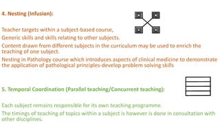 4. Nesting (Infusion):
Teacher targets within a subject-based course,
Generic skills and skills relating to other subjects.
Content drawn from different subjects in the curriculum may be used to enrich the
teaching of one subject.
Nesting in Pathology course which introduces aspects of clinical medicine to demonstrate
the application of pathological principles-develop problem solving skills
5. Temporal Coordination (Parallel teaching/Concurrent teaching):
Each subject remains responsible for its own teaching programme.
The timings of teaching of topics within a subject is however is done in consultation with
other disciplines.
 