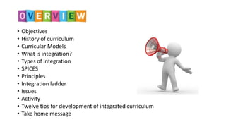 • Objectives
• History of curriculum
• Curricular Models
• What is integration?
• Types of integration
• SPICES
• Principles
• Integration ladder
• Issues
• Activity
• Twelve tips for development of integrated curriculum
• Take home message
 