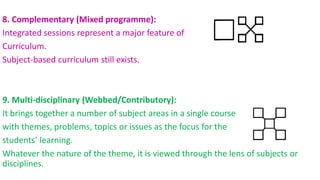8. Complementary (Mixed programme):
Integrated sessions represent a major feature of
Curriculum.
Subject-based curriculum still exists.
9. Multi-disciplinary (Webbed/Contributory):
It brings together a number of subject areas in a single course
with themes, problems, topics or issues as the focus for the
students’ learning.
Whatever the nature of the theme, it is viewed through the lens of subjects or
disciplines.
 