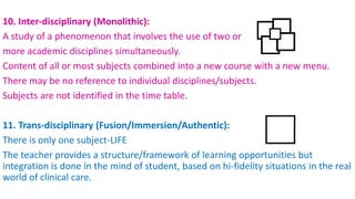 10. Inter-disciplinary (Monolithic):
A study of a phenomenon that involves the use of two or
more academic disciplines simultaneously.
Content of all or most subjects combined into a new course with a new menu.
There may be no reference to individual disciplines/subjects.
Subjects are not identified in the time table.
11. Trans-disciplinary (Fusion/Immersion/Authentic):
There is only one subject-LIFE
The teacher provides a structure/framework of learning opportunities but
integration is done in the mind of student, based on hi-fidelity situations in the real
world of clinical care.
 
