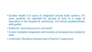 • Dundee model (1-3 years of integrated around body systems, 4-5
years students are attached for periods of time to a range of
specialties in the hospital & community, 113 clinical problems/tasks
with guide).
• Authentic: Learning occurs in real world
• Fusion: Complete integration with mastery of competencies related to
tasks
• Immersion: Disciplines become part of learner’s experience
 