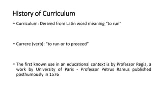 History of Curriculum
• Curriculum: Derived from Latin word meaning “to run”
• Currere (verb): “to run or to proceed”
• The first known use in an educational context is by Professor Regia, a
work by University of Paris - Professor Petrus Ramus published
posthumously in 1576
 