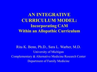 AN INTEGRATIVE
CURRICULUM MODEL:
Incorporating CAM
Within an Allopathic Curriculum
Rita K. Benn, Ph.D., Sara L. Warber, M.D.
University of Michigan
Complementary & Alternative Medicine Research Center
Department of Family Medicine
 