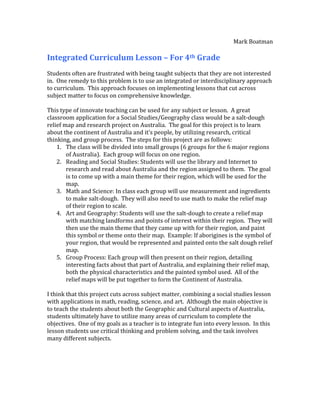 Mark Boatman

Integrated Curriculum Lesson – For 4th Grade
Students often are frustrated with being taught subjects that they are not interested
in. One remedy to this problem is to use an integrated or interdisciplinary approach
to curriculum. This approach focuses on implementing lessons that cut across
subject matter to focus on comprehensive knowledge.

This type of innovate teaching can be used for any subject or lesson. A great
classroom application for a Social Studies/Geography class would be a salt-dough
relief map and research project on Australia. The goal for this project is to learn
about the continent of Australia and it’s people, by utilizing research, critical
thinking, and group process. The steps for this project are as follows:
    1. The class will be divided into small groups (6 groups for the 6 major regions
        of Australia). Each group will focus on one region.
    2. Reading and Social Studies: Students will use the library and Internet to
        research and read about Australia and the region assigned to them. The goal
        is to come up with a main theme for their region, which will be used for the
        map.
    3. Math and Science: In class each group will use measurement and ingredients
        to make salt-dough. They will also need to use math to make the relief map
        of their region to scale.
    4. Art and Geography: Students will use the salt-dough to create a relief map
        with matching landforms and points of interest within their region. They will
        then use the main theme that they came up with for their region, and paint
        this symbol or theme onto their map. Example: If aborigines is the symbol of
        your region, that would be represented and painted onto the salt dough relief
        map.
    5. Group Process: Each group will then present on their region, detailing
        interesting facts about that part of Australia, and explaining their relief map,
        both the physical characteristics and the painted symbol used. All of the
        relief maps will be put together to form the Continent of Australia.

I think that this project cuts across subject matter, combining a social studies lesson
with applications in math, reading, science, and art. Although the main objective is
to teach the students about both the Geographic and Cultural aspects of Australia,
students ultimately have to utilize many areas of curriculum to complete the
objectives. One of my goals as a teacher is to integrate fun into every lesson. In this
lesson students use critical thinking and problem solving, and the task involves
many different subjects.
 