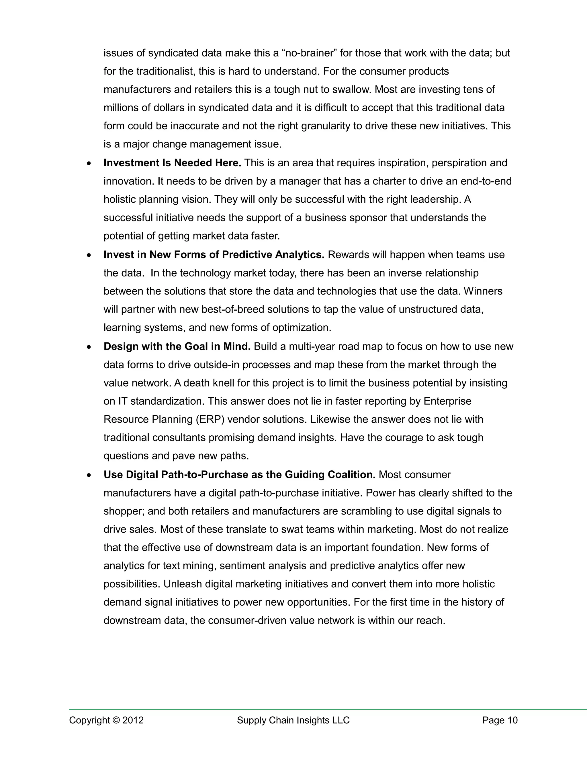 issues of syndicated data make this a “no-brainer” for those that work with the data; but
       for the traditionalist, this is hard to understand. For the consumer products
       manufacturers and retailers this is a tough nut to swallow. Most are investing tens of
       millions of dollars in syndicated data and it is difficult to accept that this traditional data
       form could be inaccurate and not the right granularity to drive these new initiatives. This
       is a major change management issue.
      Investment Is Needed Here. This is an area that requires inspiration, perspiration and
       innovation. It needs to be driven by a manager that has a charter to drive an end-to-end
       holistic planning vision. They will only be successful with the right leadership. A
       successful initiative needs the support of a business sponsor that understands the
       potential of getting market data faster.
      Invest in New Forms of Predictive Analytics. Rewards will happen when teams use
       the data. In the technology market today, there has been an inverse relationship
       between the solutions that store the data and technologies that use the data. Winners
       will partner with new best-of-breed solutions to tap the value of unstructured data,
       learning systems, and new forms of optimization.
      Design With the Goal in Mind. Build a multi-year road map to focus on how to use new
       data forms to drive outside-in processes and map these from the market through the
       value network. A death knell for this project is to limit the business potential by insisting
       on IT standardization. This answer does not lie in faster reporting by Enterprise
       Resource Planning (ERP) vendor solutions. Likewise the answer does not lie with
       traditional consultants promising demand insights. Have the courage to ask tough
       questions and pave new paths.
      Use Digital Path-to-Purchase as the Guiding Coalition. Most consumer
       manufacturers have a digital path-to-purchase initiative. Power has clearly shifted to the
       shopper; and both retailers and manufacturers are scrambling to use digital signals to
       drive sales. Most of these translate to swat teams within marketing. Most do not realize
       that the effective use of downstream data is an important foundation. New forms of
       analytics for text mining, sentiment analysis and predictive analytics offer new
       possibilities. Unleash digital marketing initiatives and convert them into more holistic
       demand signal initiatives to power new opportunities. For the first time in the history of
       downstream data, the consumer-driven value network is within our reach.




Copyright © 2012                      Supply Chain Insights LLC                                 Page 10
 