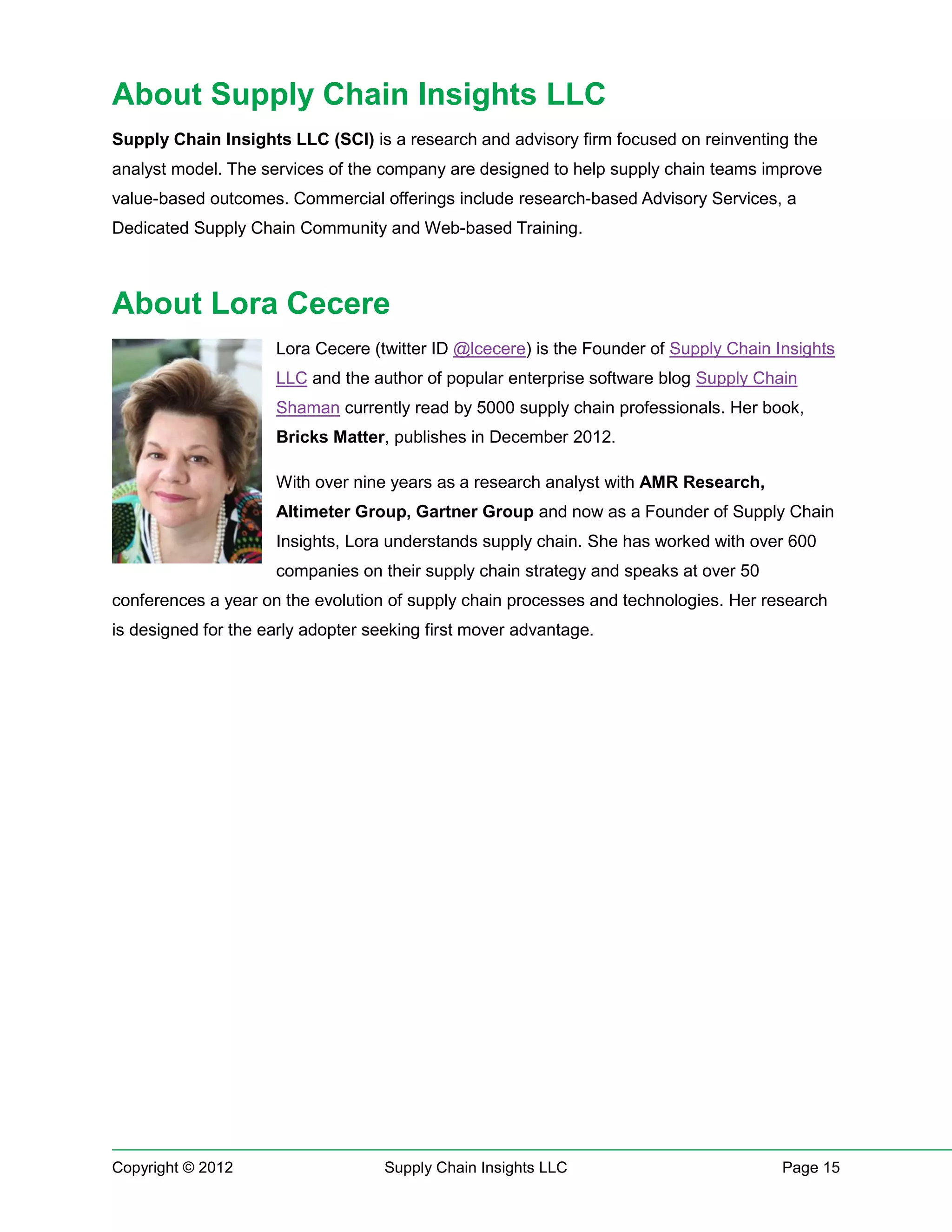 About Supply Chain Insights LLC
Supply Chain Insights LLC (SCI) is a research and advisory firm focused on reinventing the
analyst model. The services of the company are designed to help supply chain teams improve
value-based outcomes. Commercial offerings include research-based Advisory Services, a
Dedicated Supply Chain Community and Web-based Training.



About Lora Cecere
                     Lora Cecere (twitter ID @lcecere) is the Founder of Supply Chain Insights
                     LLC and the author of popular enterprise software blog Supply Chain
                     Shaman currently read by 5000 supply chain professionals. Her book,
                     Bricks Matter, publishes in December 2012.

                     With over nine years as a research analyst with AMR Research,
                     Altimeter Group, Gartner Group and now as a Founder of Supply Chain
                     Insights, Lora understands supply chain. She has worked with over 600
                     companies on their supply chain strategy and speaks at over 50
conferences a year on the evolution of supply chain processes and technologies. Her research
is designed for the early adopter seeking first mover advantage.




Copyright © 2012                    Supply Chain Insights LLC                          Page 15
 