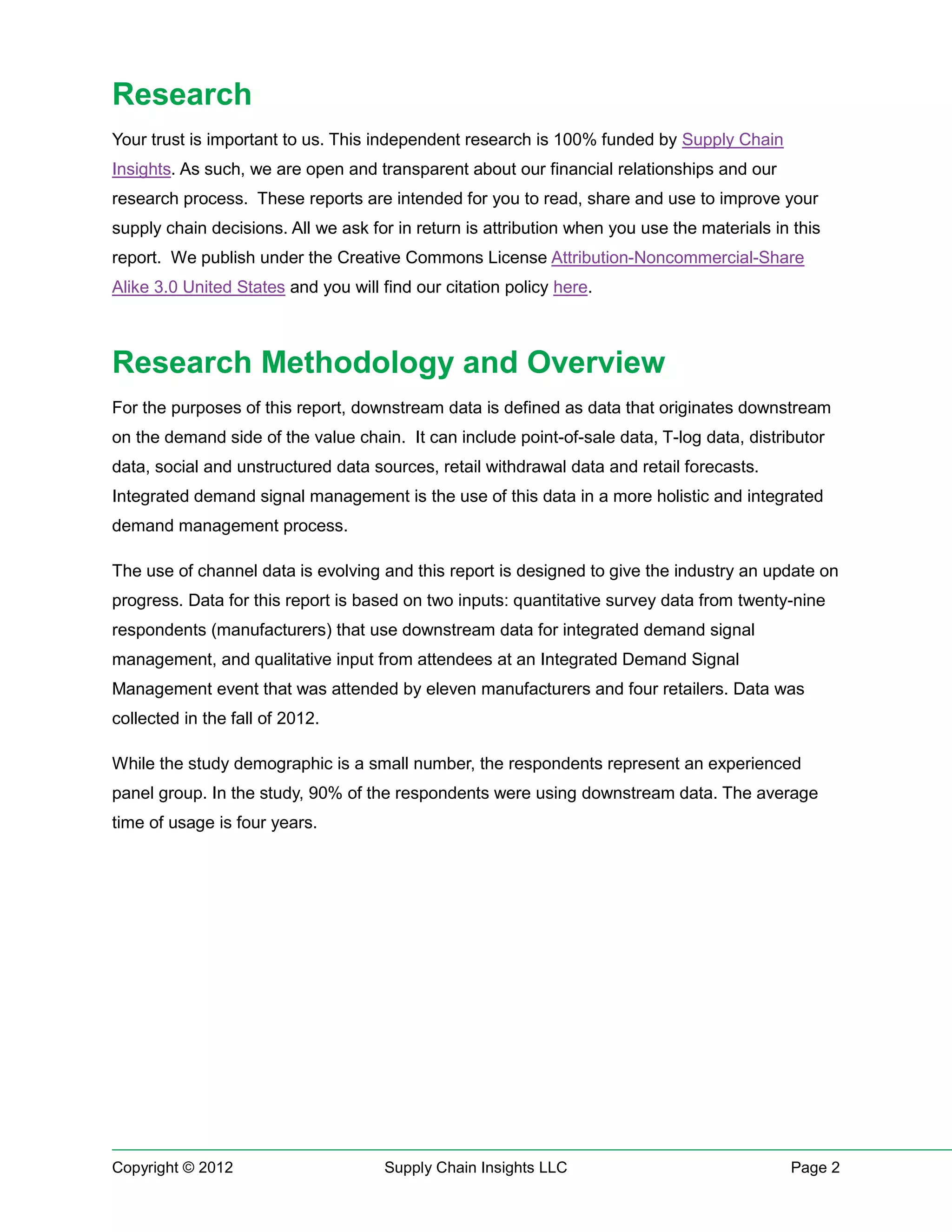 Research
Your trust is important to us. This independent research is 100% funded by Supply Chain
Insights. As such, we are open and transparent about our financial relationships and our
research process. These reports are intended for you to read, share and use to improve your
supply chain decisions. All we ask for in return is attribution when you use the materials in this
report. We publish under the Creative Commons License Attribution-Noncommercial-Share
Alike 3.0 United States and you will find our citation policy here.



Research Methodology and Overview
For the purposes of this report, downstream data is defined as data that originates downstream
on the demand side of the value chain. It can include point-of-sale data, T-log data, distributor
data, social and unstructured data sources, retail withdrawal data and retail forecasts.
Integrated demand signal management is the use of this data in a more holistic and integrated
demand management process.

The use of channel data is evolving and this report is designed to give the industry an update on
progress. Data for this report is based on two inputs: quantitative survey data from twenty-nine
respondents (manufacturers) that use downstream data for integrated demand signal
management, and qualitative input from attendees at an Integrated Demand Signal
Management event that was attended by eleven manufacturers and four retailers. Data was
collected in the fall of 2012.

While the study demographic is a small number, the respondents represent an experienced
panel group. In the study, 90% of the respondents were using downstream data. The average
time of usage is four years.




Copyright © 2012                     Supply Chain Insights LLC                               Page 2
 