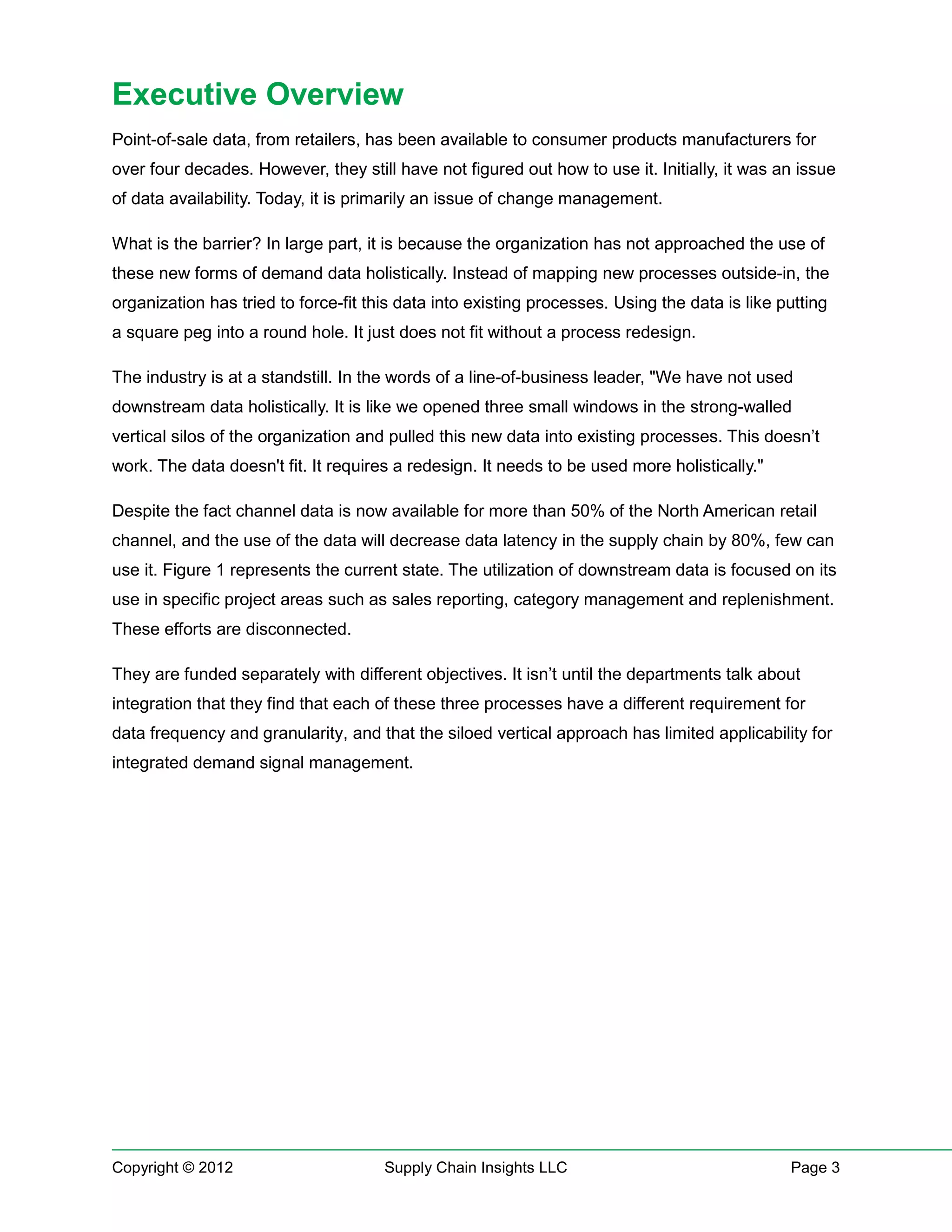 Executive Overview
Point-of-sale data, from retailers, has been available to consumer products manufacturers for
over four decades. However, they still have not figured out how to use it. Initially, it was an issue
of data availability. Today, it is primarily an issue of change management.

What is the barrier? In large part, it is because the organization has not approached the use of
these new forms of demand data holistically. Instead of mapping new processes outside-in, the
organization has tried to force-fit this data into existing processes. Using the data is like putting
a square peg into a round hole. It just does not fit without a process redesign.

The industry is at a standstill. In the words of a line-of-business leader, "We have not used
downstream data holistically. It is like we opened three small windows in the strong-walled
vertical silos of the organization and pulled this new data into existing processes. This doesn’t
work. The data doesn't fit. It requires a redesign. It needs to be used more holistically."

Despite the fact channel data is now available for more than 50% of the North American retail
channel, and the use of the data will decrease data latency in the supply chain by 80%, few can
use it. Figure 1 represents the current state. The utilization of downstream data is focused on its
use in specific project areas such as sales reporting, category management and replenishment.
These efforts are disconnected.

They are funded separately with different objectives. It isn’t until the departments talk about
integration that they find that each of these three processes have a different requirement for
data frequency and granularity, and that the siloed vertical approach has limited applicability for
integrated demand signal management.




Copyright © 2012                      Supply Chain Insights LLC                                Page 3
 