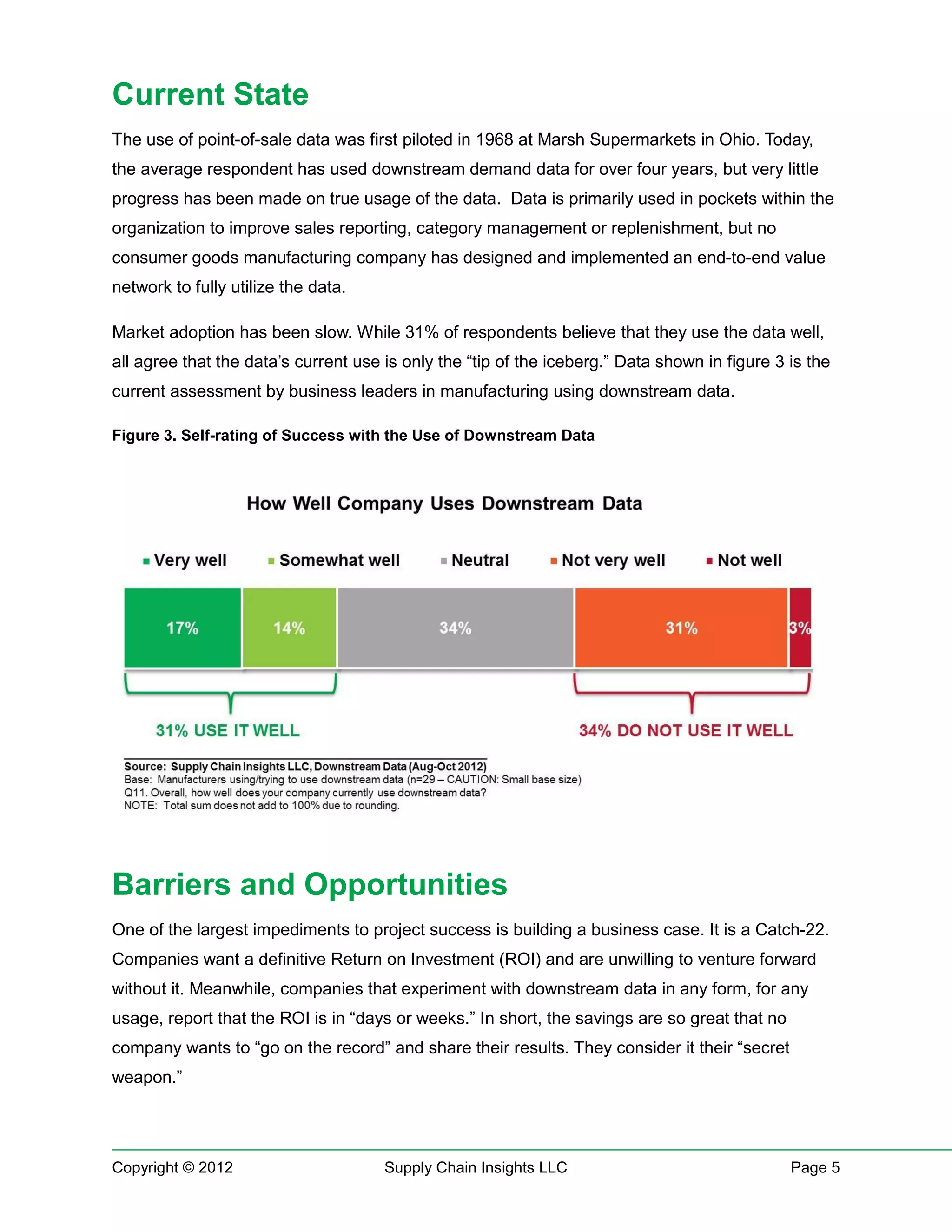 Current State
The use of point-of-sale data was first piloted in 1968 at Marsh Supermarkets in Ohio. Today,
the average respondent has used downstream demand data for over four years, but very little
progress has been made on true usage of the data. Data is primarily used in pockets within the
organization to improve sales reporting, category management or replenishment, but no
consumer goods manufacturing company has designed and implemented an end-to-end value
network to fully utilize the data.

Market adoption has been slow. While 31% of respondents believe that they use the data well,
all agree that the data’s current use is only the “tip of the iceberg.” Data shown in figure 3 is the
current assessment by business leaders in manufacturing using downstream data.

Figure 3. Self-rating of Success with the Use of Downstream Data




Barriers and Opportunities
One of the largest impediments to project success is building a business case. It is a Catch-22.
Companies want a definitive Return on Investment (ROI) and are unwilling to venture forward
without it. Meanwhile, companies that experiment with downstream data in any form, for any
usage, report that the ROI is in “days or weeks.” In short, the savings are so great that no
company wants to “go on the record” and share their results. They consider it their “secret
weapon.”




Copyright © 2012                      Supply Chain Insights LLC                                Page 5
 