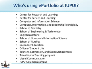 Who’s using ePortfolio at IUPUI?
 •   Center for Research and Learning
 •   Center for Service and Learning
 •   Computer and Information Science
 •   Computer, Information, and Leadership Technology
 •   School of Dentistry
 •   School of Engineering & Technology
 •   English (capstone)
 •   School of Library and Information Science
 •   School of Nursing
 •   Secondary Education
 •   Office of Student Life
 •   Tourism, Convention, and Event Management
 •   Transition to Teaching program
 •   Visual Communication
 •   IUPU-Columbus campus
 