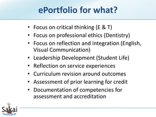 ePortfolio for what?
• Focus on critical thinking (E & T)
• Focus on professional ethics (Dentistry)
• Focus on reflection and integration (English,
  Visual Communication)
• Leadership Development (Student Life)
• Reflection on service experiences
• Curriculum revision around outcomes
• Assessment of prior learning for credit
• Documentation of competencies for
  assessment and accreditation
 