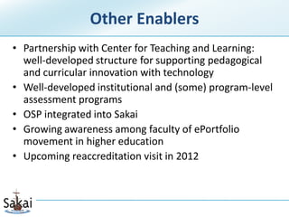 Other Enablers
• Partnership with Center for Teaching and Learning:
  well-developed structure for supporting pedagogical
  and curricular innovation with technology
• Well-developed institutional and (some) program-level
  assessment programs
• OSP integrated into Sakai
• Growing awareness among faculty of ePortfolio
  movement in higher education
• Upcoming reaccreditation visit in 2012
 