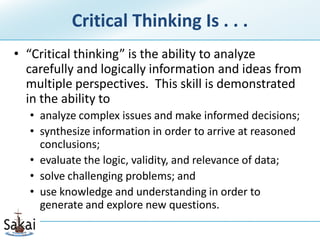 Critical Thinking Is . . .
• “Critical thinking” is the ability to analyze
  carefully and logically information and ideas from
  multiple perspectives. This skill is demonstrated
  in the ability to
  • analyze complex issues and make informed decisions;
  • synthesize information in order to arrive at reasoned
    conclusions;
  • evaluate the logic, validity, and relevance of data;
  • solve challenging problems; and
  • use knowledge and understanding in order to
    generate and explore new questions.
 