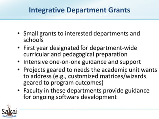 Integrative Department Grants

• Small grants to interested departments and
  schools
• First year designated for department-wide
  curricular and pedagogical preparation
• Intensive one-on-one guidance and support
• Projects geared to needs the academic unit wants
  to address (e.g., customized matrices/wizards
  geared to program outcomes)
• Faculty in these departments provide guidance
  for ongoing software development
 