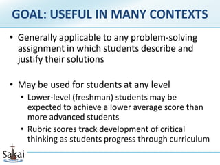 GOAL: USEFUL IN MANY CONTEXTS
• Generally applicable to any problem-solving
  assignment in which students describe and
  justify their solutions

• May be used for students at any level
  • Lower-level (freshman) students may be
    expected to achieve a lower average score than
    more advanced students
  • Rubric scores track development of critical
    thinking as students progress through curriculum
 