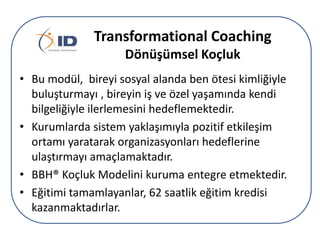 Transformational Coaching
Dönüşümsel çܰ
• Bu modül, bireyi sosyal alanda ben ötesi kimliğiyle
buluşturmayı , bireyin iş ve özel yaşamında kendi
bilgeliğiyle ilerlemesini hedeflemektedir.
• Kurumlarda sistem yaklaşımıyla pozitif etkileşim
ortamı yaratarak organizasyonları hedeflerine
ulaştırmayı amaçlamaktadır.
• BBH® çܰ Modelini kuruma entegre etmektedir.
• Eğitimi tamamlayanlar, 62 saatlik eğitim kredisi
kazanmaktadırlar.

 