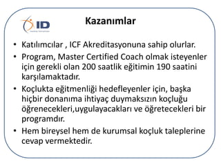 Kazanımlar
• Katılımcılar , ICF Akreditasyonuna sahip olurlar.
• Program, Master Certified Coach olmak isteyenler
için gerekli olan 200 saatlik eğitimin 190 saatini
karşılamaktadır.
• çܰta eğitmenliği hedefleyenler için, başka
hiçbir donanıma ihtiyaç duymaksızın koçluğu
öğrenecekleri,uygulayacakları ve öğretecekleri bir
programdır.
• Hem bireysel hem de kurumsal koçluk taleplerine
cevap vermektedir.

 