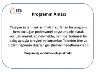 Programın Amacı
Yaşayan sistem yaklaşımıyla hazırlanan bu program
hem koçluğun profesyonel boyutunu ele alarak
koçluğu meslek edindirmekte, hem de bütünsel bir
bakış açısıyla bireyleri ve kurumları “benden bize ve
bizden hepimize doğru “ geliştirmeyi hedeflemektedir.
Program üç modülden oluşmaktadır.

 