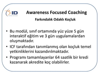 Awareness Focused Coaching
Farkındalık Odaklı çܰ

• Bu modül, sınıf ortamında yüz yüze 5 gün
interaktif eğitim ve 3 gün uygulamalardan
oluşmaktadır.
• ICF tarafından tanımlanmış olan koçluk temel
yetkinliklerini kazandırılmaktadır.
• Programı tamamlayanlar 64 saatlik bir kredi
kazanarak akredite koç olabilirler.

 