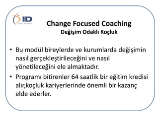 Change Focused Coaching
Değişim Odaklı çܰ

• Bu modül bireylerde ve kurumlarda değişimin
nasıl gerçekleştirileceğini ve nasıl
yönetileceğini ele almaktadır.
• Programı bitirenler 64 saatlik bir eğitim kredisi
alır,koçluk kariyerlerinde önemli bir kazanç
elde ederler.

 