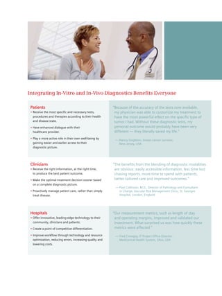 Integrating In-Vitro and In-Vivo Diagnostics Benefits Everyone

 Patients                                                  “Because of the accuracy of the tests now available,
 • Receive the most specific and necessary tests,           my physician was able to customize my treatment to
   procedures and therapies according to their health       have the most powerful effect on the specific type of
   and disease state.                                       tumor I had. Without these diagnostic tests, my
 • Have enhanced dialogue with their                        personal outcome would probably have been very
   healthcare provider.                                     different — they literally saved my life.”
 • Play a more active role in their own well-being by
                                                            — Nancy Singleton, breast cancer survivor,
   gaining easier and earlier access to their                 New Jersey, USA
   diagnostic picture.




 Clinicians                                                “ The benefits from the blending of diagnostic modalities
 • Receive the right information, at the right time,         are obvious: easily accessible information, less time lost
   to produce the best patient outcome.                      chasing reports, more time to spend with patients,
 • Make the optimal treatment decision sooner based          better-tailored care and improved outcomes.”
   on a complete diagnostic picture.
                                                            — Paul Collinson, M.D., Director of Pathology and Consultant
 • Proactively manage patient care, rather than simply        in Charge, Vascular Risk Management Clinic, St. Georges
   treat disease.                                             Hospital, London, England




 Hospitals                                                 “Our measurement metrics, such as length of stay
 • Offer innovative, leading-edge technology to their       and operating margins, improved and validated our
   community, clinicians and patients.                      investment. What surprised us was how quickly these
 • Create a point of competitive differentiation.           metrics were affected.”

 • Improve workflow through technology and resource         — Fred Crowgey, IT Project Office Director,
   optimization, reducing errors, increasing quality and      MedCentral Health System, Ohio, USA
   lowering costs.
 
