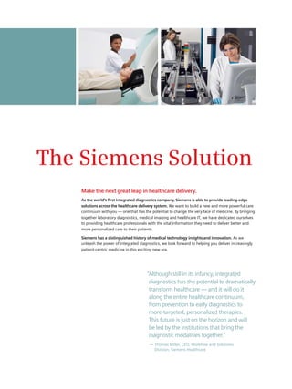 The Siemens Solution
    Make the next great leap in healthcare delivery.
    As the world’s first integrated diagnostics company, Siemens is able to provide leading-edge
    solutions across the healthcare delivery system. We want to build a new and more powerful care
    continuum with you — one that has the potential to change the very face of medicine. By bringing
    together laboratory diagnostics, medical imaging and healthcare IT, we have dedicated ourselves
    to providing healthcare professionals with the vital information they need to deliver better and
    more personalized care to their patients.

    Siemens has a distinguished history of medical technology insights and innovation. As we
    unleash the power of integrated diagnostics, we look forward to helping you deliver increasingly
    patient-centric medicine in this exciting new era.




                                        “Although still in its infancy, integrated
                                         diagnostics has the potential to dramatically
                                         transform healthcare — and it will do it
                                         along the entire healthcare continuum,
                                         from prevention to early diagnostics to
                                         more-targeted, personalized therapies.
                                         This future is just on the horizon and will
                                         be led by the institutions that bring the
                                         diagnostic modalities together.”
                                          — Thomas Miller, CEO, Workflow and Solutions
                                            Division, Siemens Healthcare
 
