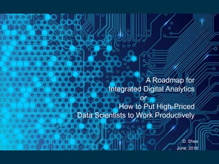 A Roadmap for
Integrated Digital Analytics
or
How to Put High-Priced
Data Scientists to Work Productively
D. Shea
June, 2018
 