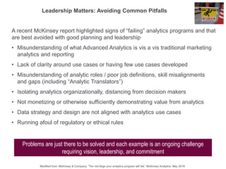 A recent McKinsey report highlighted signs of “failing” analytics programs and that
are best avoided with good planning and leadership
• Misunderstanding of what Advanced Analytics is vis a vis traditional marketing
analytics and reporting
• Lack of clarity around use cases or having few use cases developed
• Misunderstanding of analytic roles / poor job definitions, skill misalignments
and gaps (including “Analytic Translators”)
• Isolating analytics organizationally, distancing from decision makers
• Not monetizing or otherwise sufficiently demonstrating value from analytics
• Data strategy and design are not aligned with analytics use cases
• Running afoul of regulatory or ethical rules
Leadership Matters: Avoiding Common Pitfalls
Problems are just there to be solved and each example is an ongoing challenge
requiring vision, leadership, and commitment
Modified from: McKinsey & Company, “Ten red flags your analytics program will fail,” McKinsey Analytics, May 2018
 