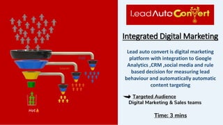 Integrated Digital Marketing
Targeted Audience
Digital Marketing & Sales teams
Time: 3 mins
Lead auto convert is digital marketing
platform with integration to Google
Analytics ,CRM ,social media and rule
based decision for measuring lead
behaviour and automatically automatic
content targeting
 