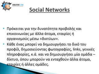 



Πρόκειται για την δυνατότητα προβολής και
επικοινωνίας με άλλα άτομα, εταιρίες ή
οργανισμούς μέσω «δικτύων».
Κάθε ένας μπορεί να δημιουργήσει το δικό του
προφίλ, δημοσιεύοντας φωτογραφίες, links, γενικές
πληροφορίες, κ.ά. και να δημιουργήσει μία ομάδα –
δίκτυο, όπου μπορούν να ενταχθούν άλλα άτομα,
εταιρίες ή άλλες ομάδες.

 